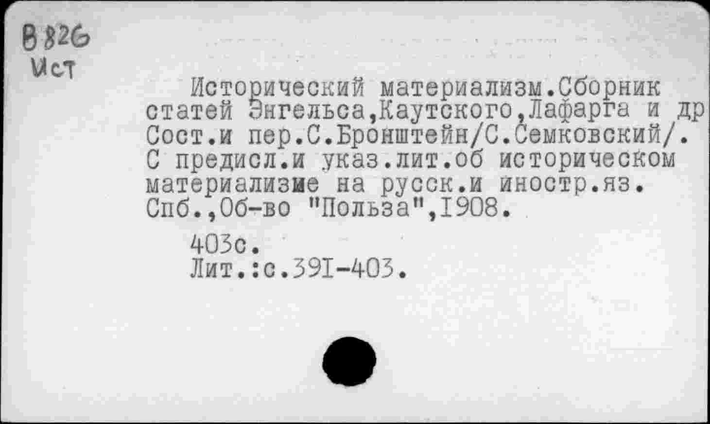 ﻿8*26 Уст
Исторический материализм.Сборник статей Энгельса,Каутского,Лафарга и др Сост.и пер.С.Бронштейн/С.Семковский/. С предисл.и указ.лит.об историческом материализме на русск.и иностр.яз. Спб.,Об-во "Польза",1908.
403с.
Лит.:с.391-403.